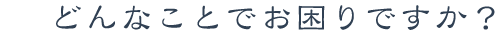 どんなことにお困りですか？